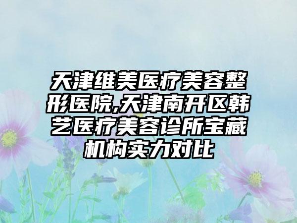 天津维美医疗美容整形医院,天津南开区韩艺医疗美容诊所宝藏机构实力对比