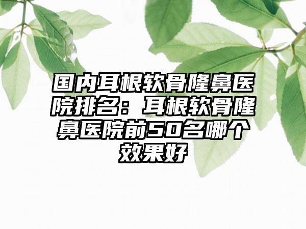 国内耳根软骨隆鼻医院排名：耳根软骨隆鼻医院前50名哪个效果好