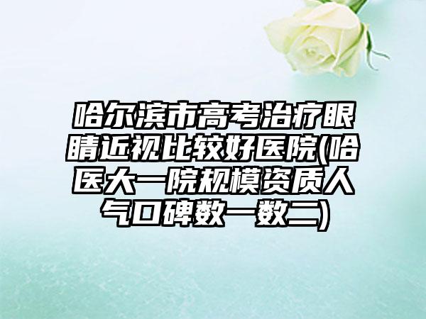 哈尔滨市高考治疗眼睛近视比较好医院(哈医大一院规模资质人气口碑数一数二)