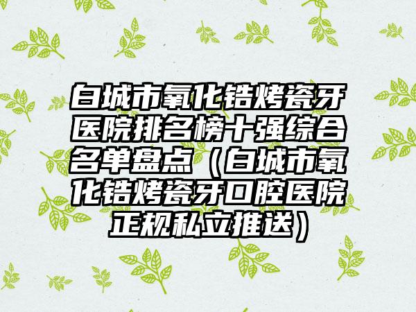 白城市氧化锆烤瓷牙医院排名榜十强综合名单盘点（白城市氧化锆烤瓷牙口腔医院正规私立推送）