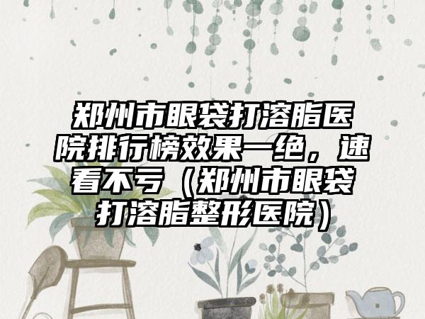 郑州市眼袋打溶脂医院排行榜效果一绝，速看不亏（郑州市眼袋打溶脂整形医院）