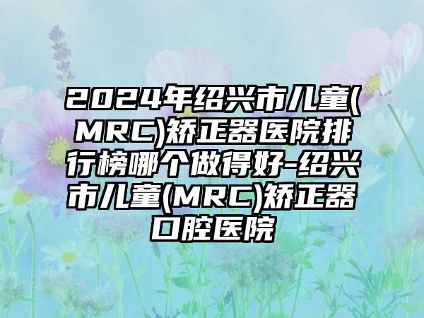 2024年绍兴市儿童(MRC)矫正器医院排行榜哪个做得好-绍兴市儿童(MRC)矫正器口腔医院