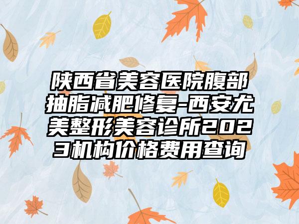 陕西省美容医院腹部抽脂减肥修复-西安尤美整形美容诊所2023机构价格费用查询