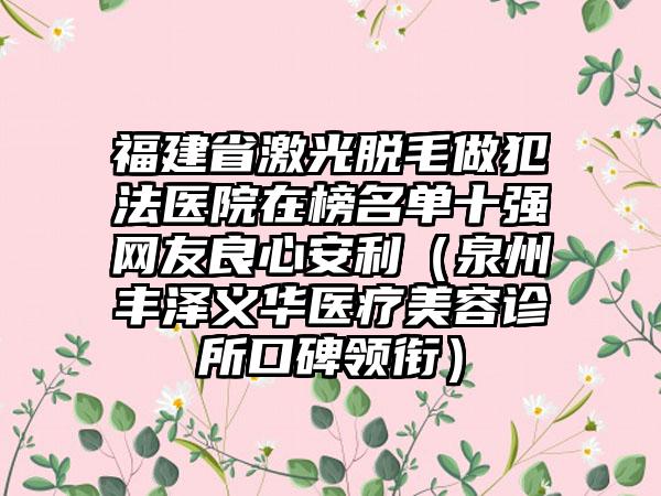 福建省激光脱毛做犯法医院在榜名单十强网友良心安利（泉州丰泽义华医疗美容诊所口碑领衔）