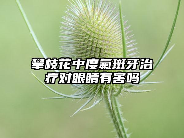 攀枝花中度氟斑牙治疗对眼睛有害吗