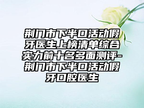 荆门市下半口活动假牙医生上榜清单综合实力前十名多面测评-荆门市下半口活动假牙口腔医生