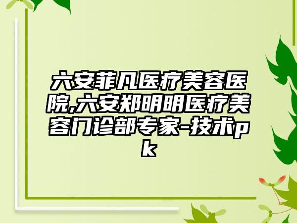 六安菲凡医疗美容医院,六安郑明明医疗美容门诊部专家-技术pk