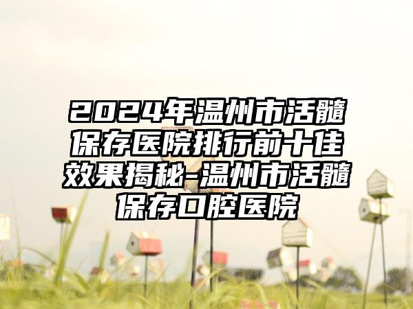 2024年温州市活髓保存医院排行前十佳效果揭秘-温州市活髓保存口腔医院