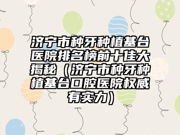 济宁市种牙种植基台医院排名榜前十佳大揭秘（济宁市种牙种植基台口腔医院权威有实力）