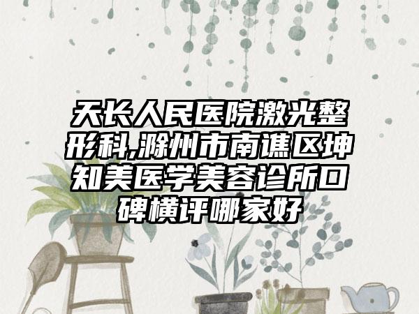 天长人民医院激光整形科,滁州市南谯区坤知美医学美容诊所口碑横评哪家好