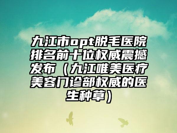 九江市opt脱毛医院排名前十位权威震撼发布（九江唯美医疗美容门诊部权威的医生种草）