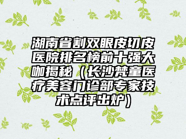 湖南省割双眼皮切皮医院排名榜前十强大咖揭秘（长沙梵童医疗美容门诊部专家技术点评出炉）