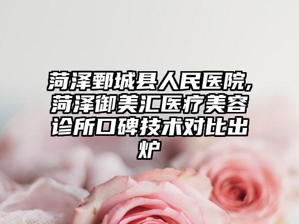 菏泽鄄城县人民医院,菏泽御美汇医疗美容诊所口碑技术对比出炉