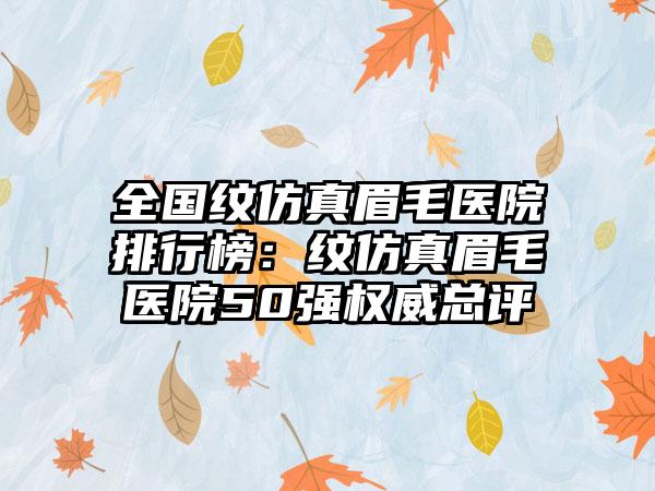 全国纹仿真眉毛医院排行榜：纹仿真眉毛医院50强权威总评