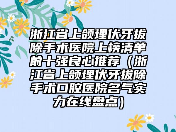 浙江省上颌埋伏牙拔除手术医院上榜清单前十强良心推荐（浙江省上颌埋伏牙拔除手术口腔医院名气实力在线盘点）