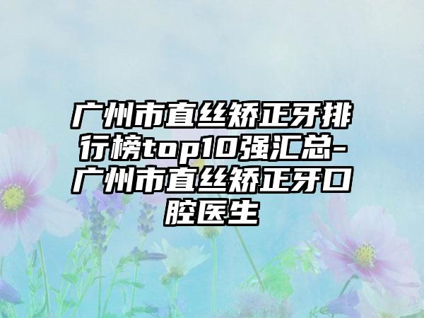 广州市直丝矫正牙排行榜top10强汇总-广州市直丝矫正牙口腔医生