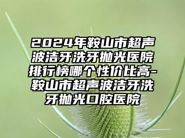 2024年鞍山市超声波洁牙洗牙抛光医院排行榜哪个性价比高-鞍山市超声波洁牙洗牙抛光口腔医院