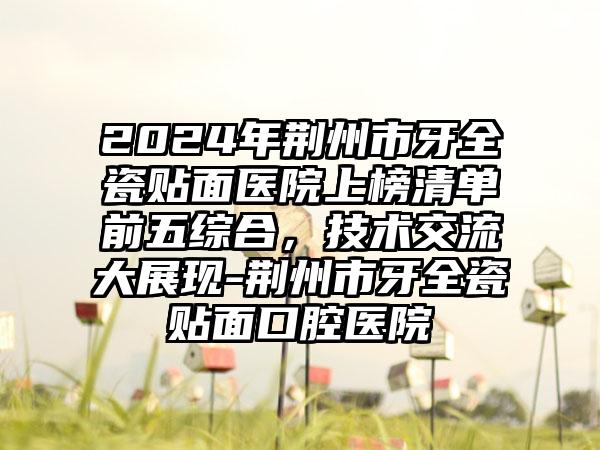 2024年荆州市牙全瓷贴面医院上榜清单前五综合，技术交流大展现-荆州市牙全瓷贴面口腔医院