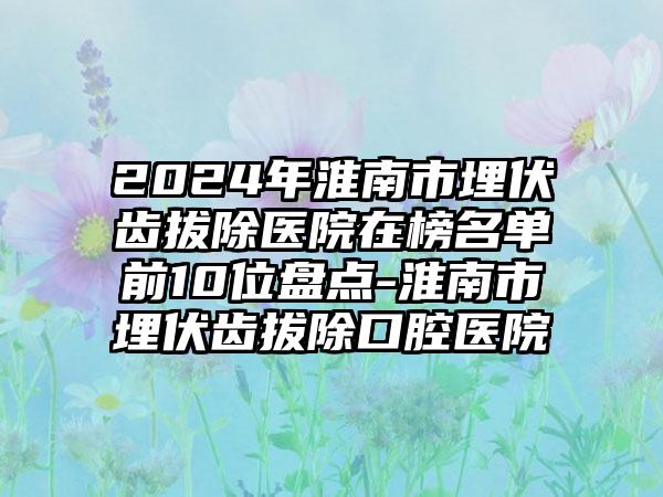 2024年淮南市埋伏齿拔除医院在榜名单前10位盘点-淮南市埋伏齿拔除口腔医院