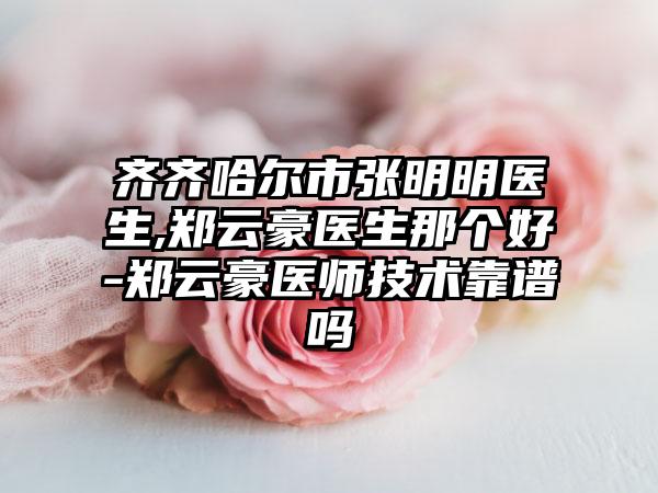 齐齐哈尔市张明明医生,郑云豪医生那个好-郑云豪医师技术靠谱吗