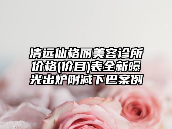 清远仙格丽美容诊所价格(价目)表全新曝光出炉附减下巴案例