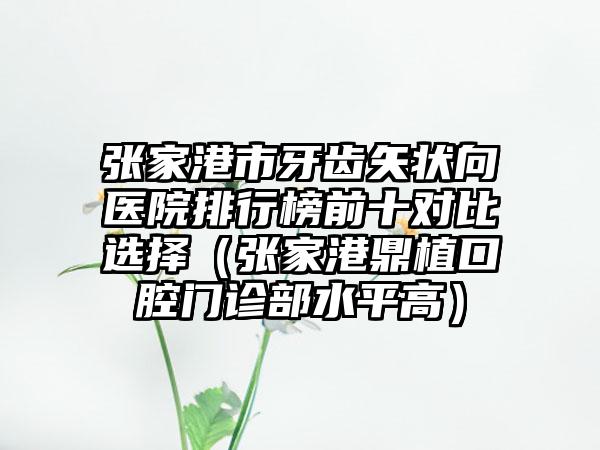 张家港市牙齿矢状向医院排行榜前十对比选择（张家港鼎植口腔门诊部水平高）