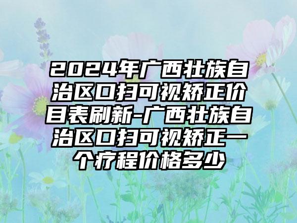 2024年广西壮族自治区口扫可视矫正价目表刷新-广西壮族自治区口扫可视矫正一个疗程价格多少