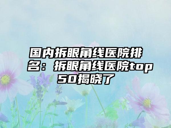 国内拆眼角线医院排名：拆眼角线医院top50揭晓了