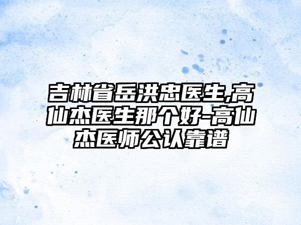 吉林省岳洪忠医生,高仙杰医生那个好-高仙杰医师公认靠谱