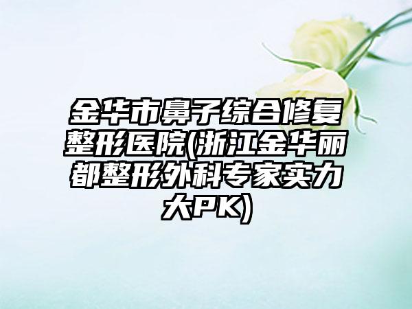 金华市鼻子综合修复整形医院(浙江金华丽都整形外科专家实力大PK)