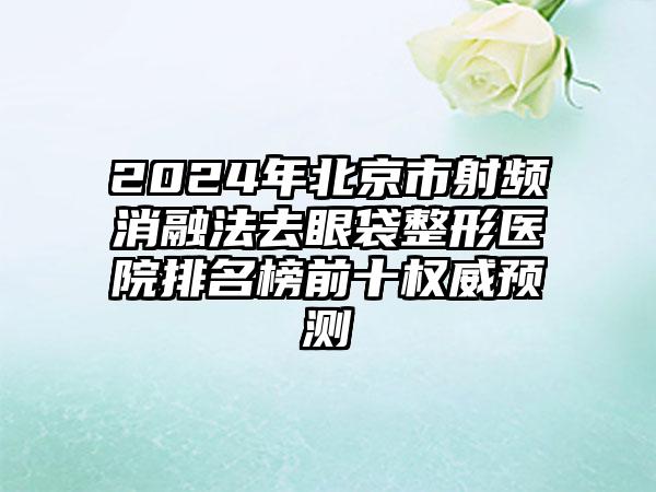 2024年北京市射频消融法去眼袋整形医院排名榜前十权威预测