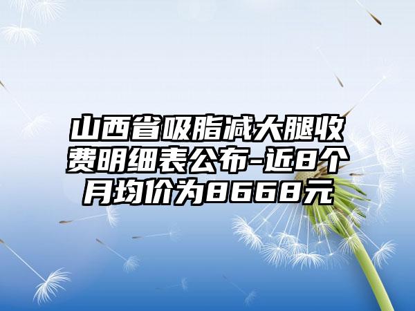 山西省吸脂减大腿收费明细表公布-近8个月均价为8668元