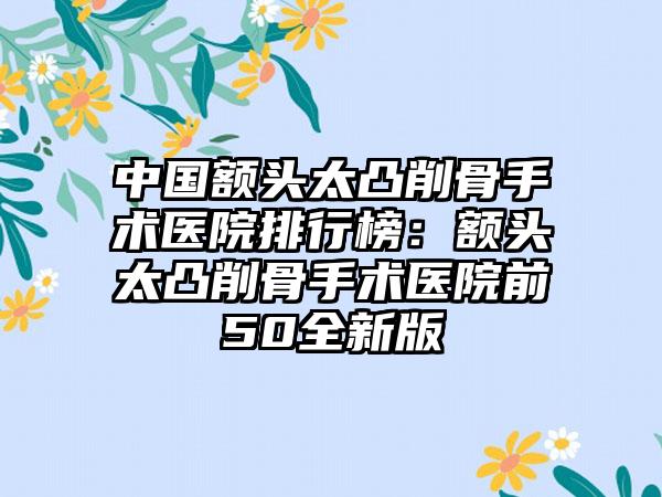 中国额头太凸削骨手术医院排行榜：额头太凸削骨手术医院前50全新版