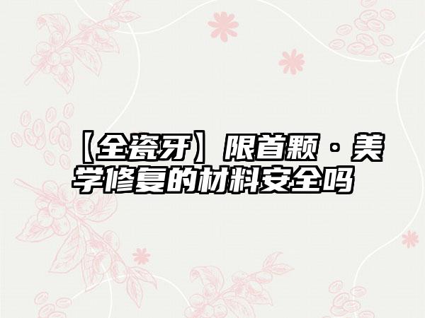 【全瓷牙】限首颗·美学修复的材料安全吗