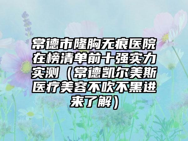 常德市隆胸无痕医院在榜清单前十强实力实测（常德凯尔美斯医疗美容不吹不黑进来了解）