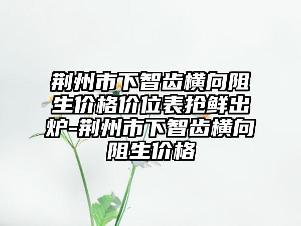 荆州市下智齿横向阻生价格价位表抢鲜出炉-荆州市下智齿横向阻生价格