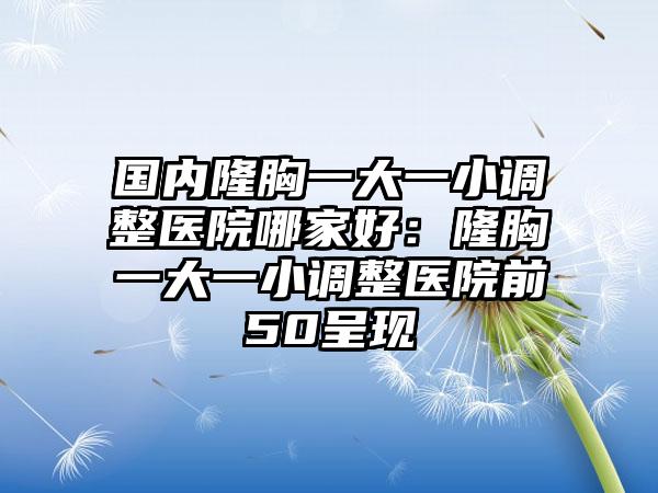 国内隆胸一大一小调整医院哪家好：隆胸一大一小调整医院前50呈现