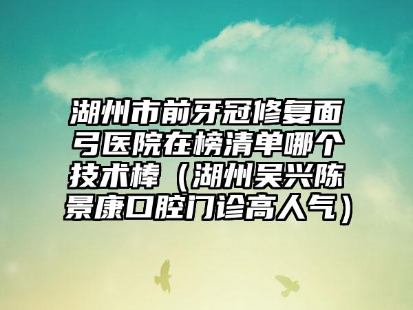 湖州市前牙冠修复面弓医院在榜清单哪个技术棒（湖州吴兴陈景康口腔门诊高人气）