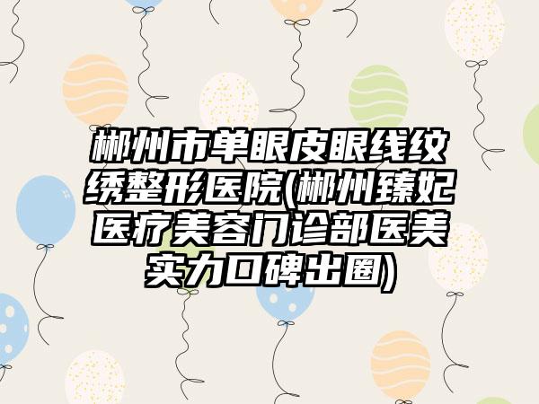 郴州市单眼皮眼线纹绣整形医院(郴州臻妃医疗美容门诊部医美实力口碑出圈)