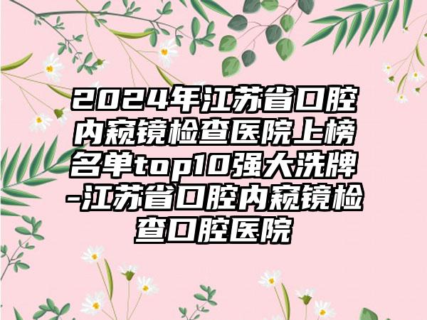 2024年江苏省口腔内窥镜检查医院上榜名单top10强大洗牌-江苏省口腔内窥镜检查口腔医院