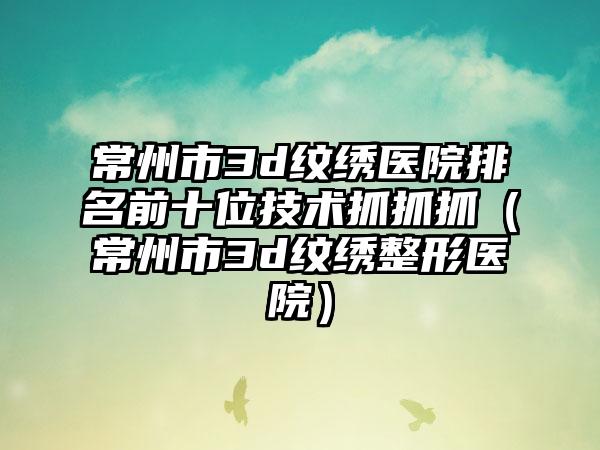 常州市3d纹绣医院排名前十位技术抓抓抓（常州市3d纹绣整形医院）