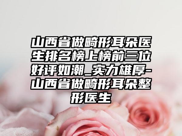 山西省做畸形耳朵医生排名榜上榜前三位好评如潮_实力雄厚-山西省做畸形耳朵整形医生