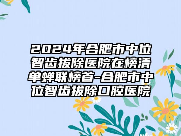 2024年合肥市中位智齿拔除医院在榜清单蝉联榜首-合肥市中位智齿拔除口腔医院