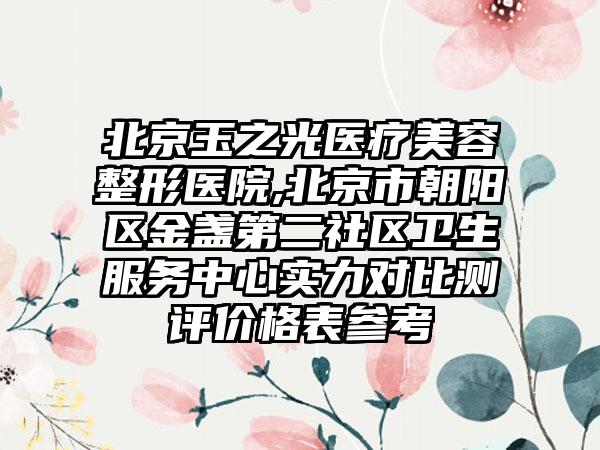 北京玉之光医疗美容整形医院,北京市朝阳区金盏第二社区卫生服务中心实力对比测评价格表参考