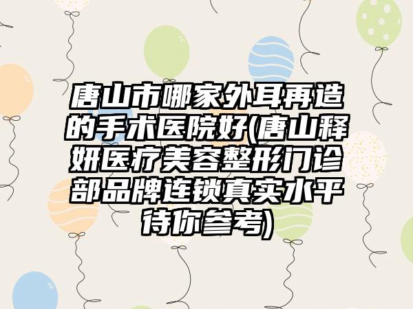 唐山市哪家外耳再造的手术医院好(唐山释妍医疗美容整形门诊部品牌连锁真实水平待你参考)