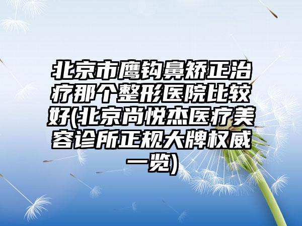 北京市鹰钩鼻矫正治疗那个整形医院比较好(北京尚悦杰医疗美容诊所正规大牌权威一览)