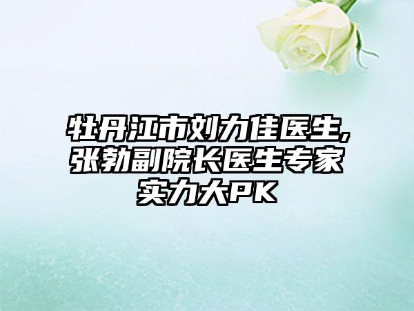 牡丹江市刘力佳医生,张勃副院长医生专家实力大PK