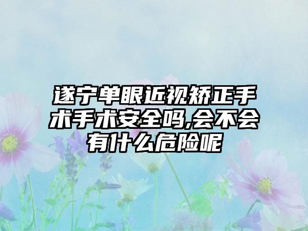 遂宁单眼近视矫正手术手术安全吗,会不会有什么危险呢