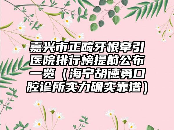 嘉兴市正畸牙根牵引医院排行榜提前公布一览（海宁胡德勇口腔诊所实力确实靠谱）