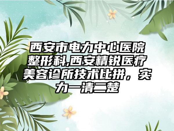 西安市电力中心医院整形科,西安精锐医疗美容诊所技术比拼，实力一清二楚